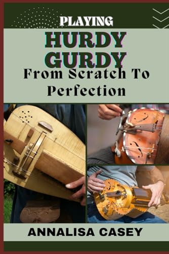 PLAYING HURDY GURDY FROM SCRATCH TO PERFECTION: Mastering The Melodies, Crafting Musical Brilliance From The Basics Of Hurdy Gurdy To Becoming An Expert