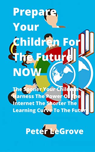 Prepare Your Children For The Future NOW: The Sooner Your Children Harness The Power Of The Internet The Shorter The Learning Curve To The Future